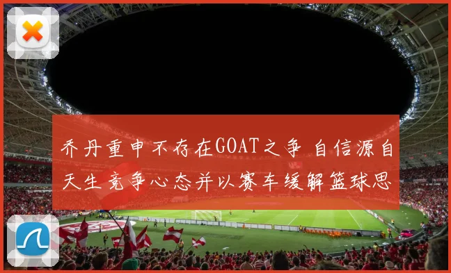 乔丹重申不存在GOAT之争 自信源自天生竞争心态并以赛车缓解篮球思念