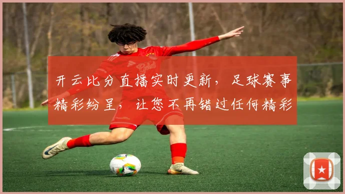 开云比分直播实时更新，足球赛事精彩纷呈，让您不再错过任何精彩瞬间