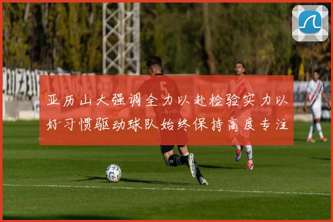 亚历山大强调全力以赴检验实力以好习惯驱动球队始终保持高度专注