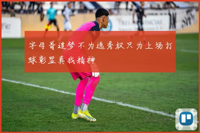 字母哥追梦不为选秀权只为上场打球彰显真我精神