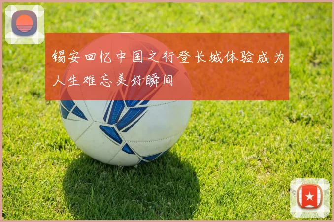 锡安回忆中国之行登长城体验成为人生难忘美好瞬间