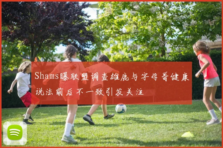 Shams曝联盟调查雄鹿与字母哥健康说法前后不一致引发关注