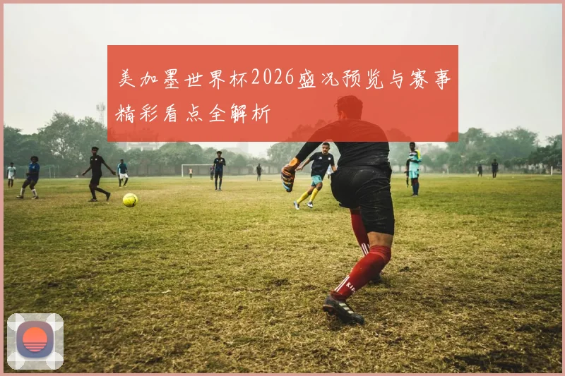 美加墨世界杯2026盛况预览与赛事精彩看点全解析