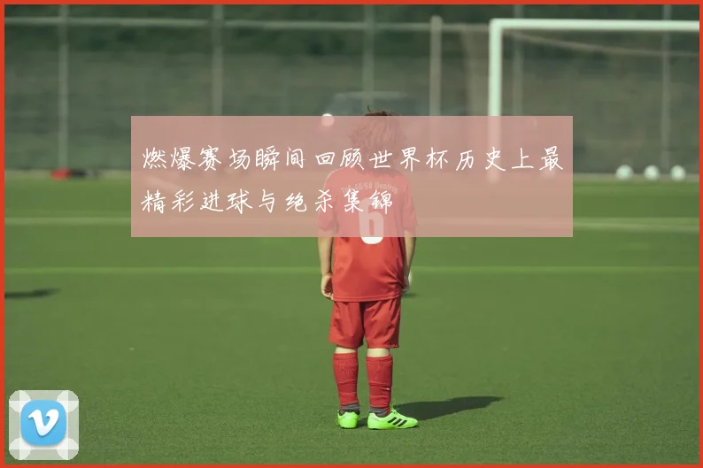 燃爆赛场瞬间回顾世界杯历史上最精彩进球与绝杀集锦