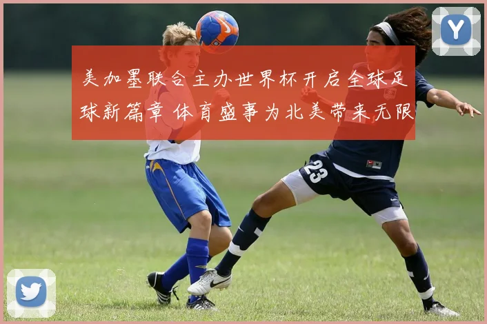 美加墨联合主办世界杯开启全球足球新篇章 体育盛事为北美带来无限可能