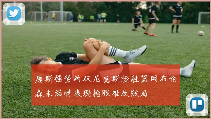 唐斯强势两双尼克斯险胜篮网布伦森米诺特表现抢眼难改败局