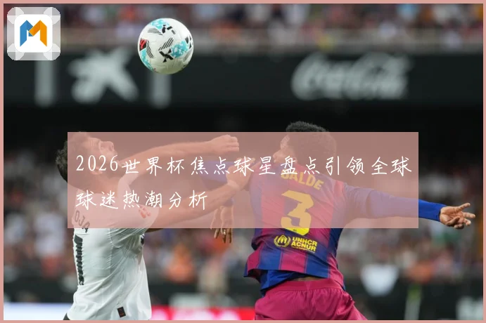 2026世界杯焦点球星盘点引领全球球迷热潮分析