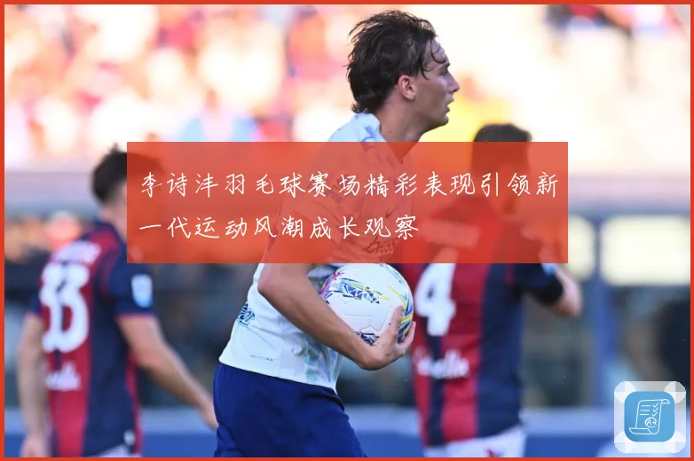 李诗沣羽毛球赛场精彩表现引领新一代运动风潮成长观察