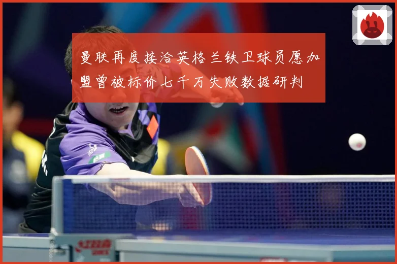 曼联再度接洽英格兰铁卫球员愿加盟曾被标价七千万失败数据研判