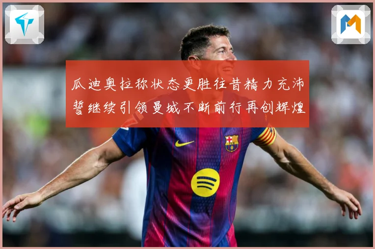瓜迪奥拉称状态更胜往昔精力充沛誓继续引领曼城不断前行再创辉煌战术观察