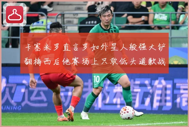 卡塞米罗直言罗如外星人般强大铲翻梅西后他赛场上只敢低头道歉战术观察