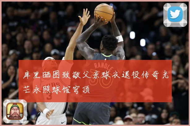 库里晒图致敬父亲球衣退役传奇光芒永照球馆穹顶