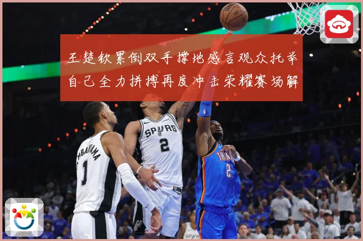 王楚钦累倒双手撑地感言观众托举自己全力拼搏再度冲击荣耀赛场解读