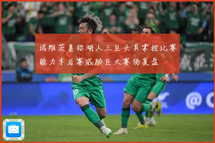诺维茨基称湖人三巨头具掌控比赛能力季后赛威胁巨大赛场复盘