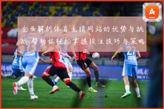 全面解析体育竞猜网站的优势与挑战 帮助你轻松掌握投注技巧与策略