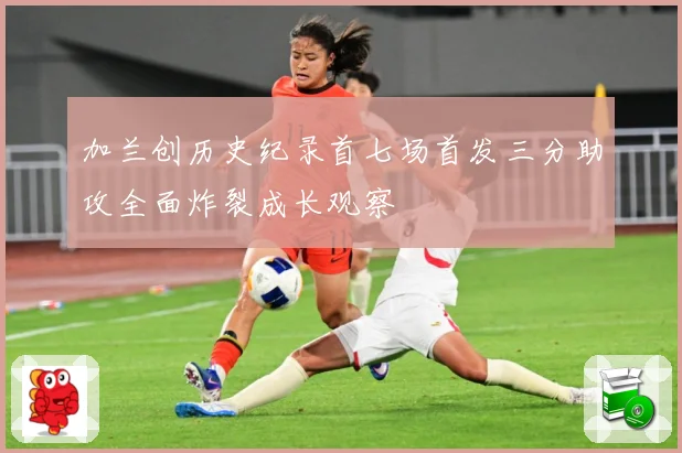 加兰创历史纪录首七场首发三分助攻全面炸裂成长观察