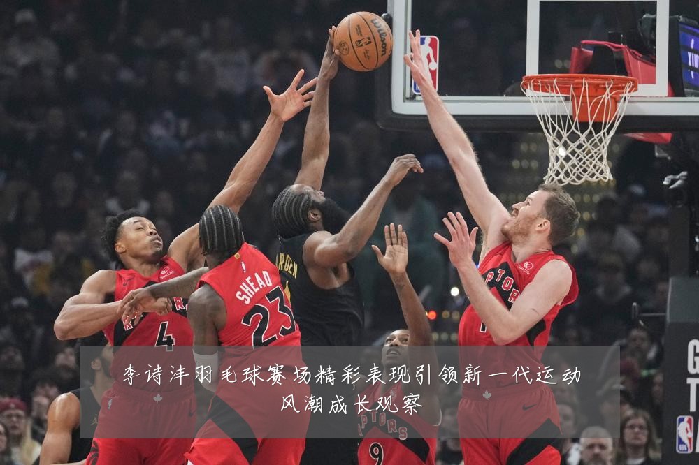 李诗沣羽毛球赛场精彩表现引领新一代运动风潮成长观察